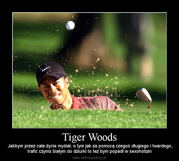 Tiger Woods –  Jakbym przez całe życie myślał, o tym jak za pomocą czegoś długiego i twardego,trafić czymś białym do dziurki to też bym popadł w sexoholizm 
