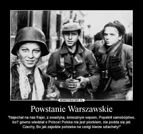 Powstanie Warszawskie – "Najechał na nas frajer, z swastyką, śmiesznym wąsem, Popełnił samobójstwo, bo﻿ gówno wiedział o Polsce! Polska nie jest pionkiem, nie podda się jak Czechy, Bo jak zajedzie potrzeba na czołgi bierze sztachety!" 