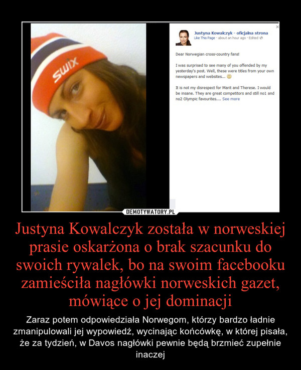 Justyna Kowalczyk została w norweskiej prasie oskarżona o brak szacunku do swoich rywalek, bo na swoim facebooku zamieściła nagłówki norweskich gazet, mówiące o jej dominacji – Zaraz potem odpowiedziała Norwegom, którzy bardzo ładnie zmanipulowali jej wypowiedź, wycinając końcówkę, w której pisała, że za tydzień, w Davos nagłówki pewnie będą brzmieć zupełnie inaczej 
