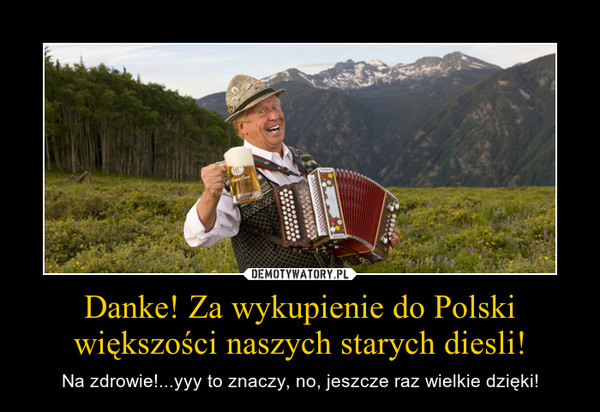 Danke! Za wykupienie do Polski większości naszych starych diesli! – Na zdrowie!...yyy to znaczy, no, jeszcze raz wielkie dzięki! 