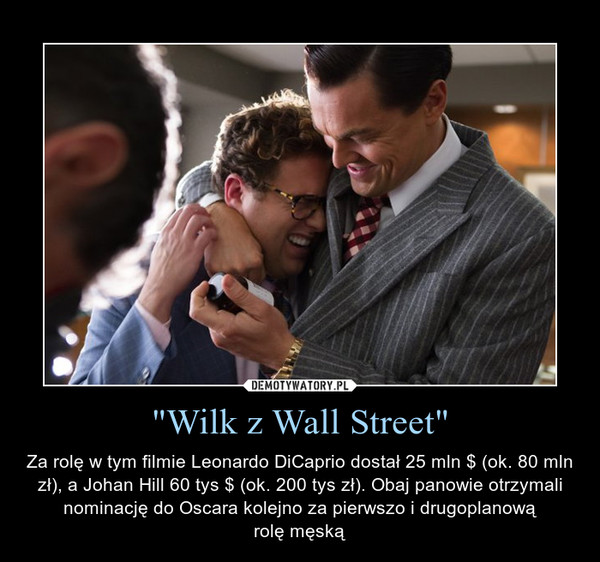 "Wilk z Wall Street" – Za rolę w tym filmie Leonardo DiCaprio dostał 25 mln $ (ok. 80 mln zł), a Johan Hill 60 tys $ (ok. 200 tys zł). Obaj panowie otrzymali nominację do Oscara kolejno za pierwszo i drugoplanowąrolę męską 