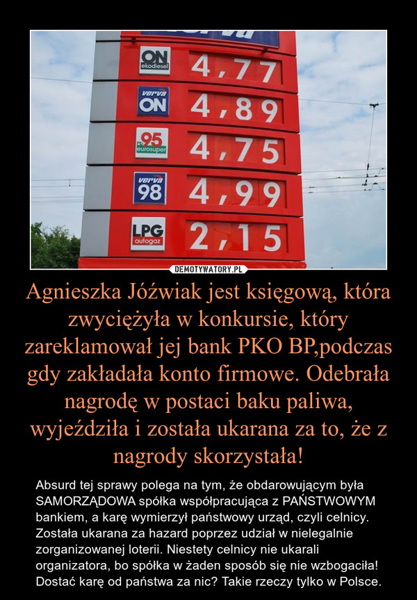 Agnieszka Jóźwiak jest księgową, która zwyciężyła w konkursie, który zareklamował jej bank PKO BP,podczas gdy zakładała konto firmowe. Odebrała nagrodę w postaci baku paliwa, wyjeździła i została ukarana za to, że z nagrody skorzystała!