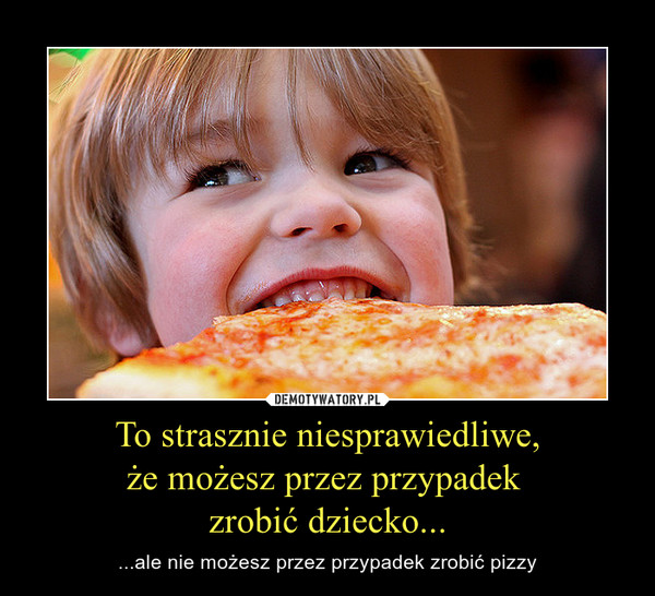 To strasznie niesprawiedliwe,że możesz przez przypadek zrobić dziecko... – ...ale nie możesz przez przypadek zrobić pizzy 
