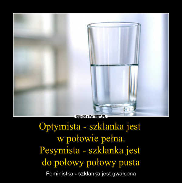 Optymista - szklanka jest w połowie pełna.Pesymista - szklanka jest do połowy połowy pusta – Feministka - szklanka jest gwałcona 