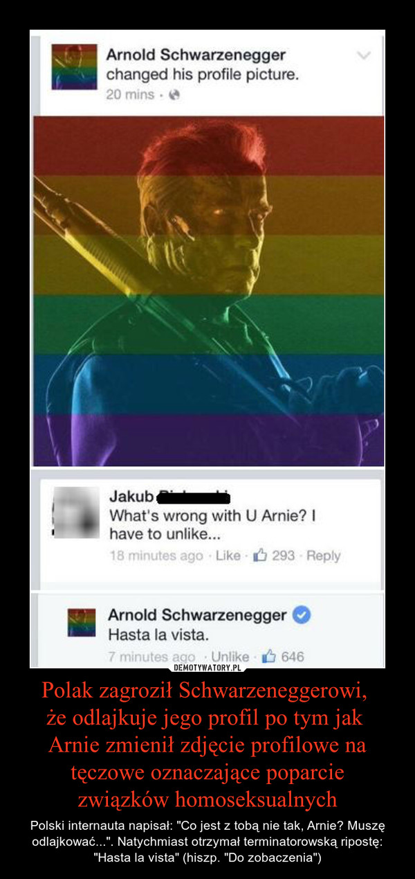 Polak zagroził Schwarzeneggerowi, że odlajkuje jego profil po tym jak Arnie zmienił zdjęcie profilowe na tęczowe oznaczające poparciezwiązków homoseksualnych – Polski internauta napisał: "Co jest z tobą nie tak, Arnie? Muszę odlajkować...". Natychmiast otrzymał terminatorowską ripostę: "Hasta la vista" (hiszp. "Do zobaczenia") 