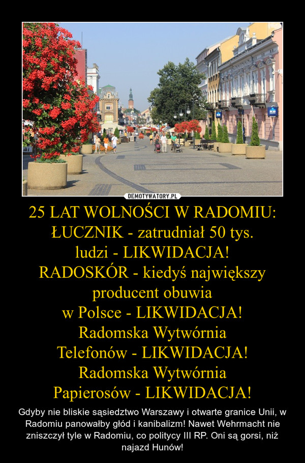 25 LAT WOLNOŚCI W RADOMIU:
ŁUCZNIK - zatrudniał 50 tys.
ludzi - LIKWIDACJA!
RADOSKÓR - kiedyś największy producent obuwia
w Polsce - LIKWIDACJA!
Radomska Wytwórnia
Telefonów - LIKWIDACJA!
Radomska Wytwórnia
Papierosów - LIKWIDACJA!