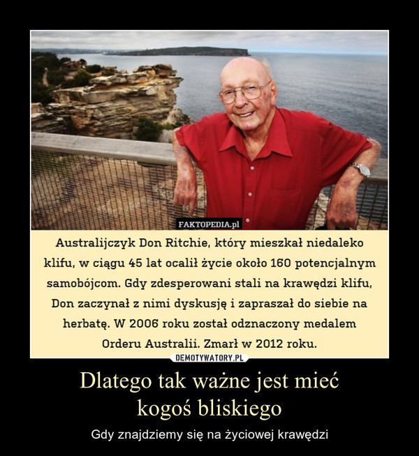 Dlatego tak ważne jest miećkogoś bliskiego – Gdy znajdziemy się na życiowej krawędzi Australijczyk Don Ritchie, który mieszkał niedaleko klifu, w ciągu 45 lat ocalił życie około 160 potencjalnym samobójcom. Gdy zdesperowani stali na krawędzi klifu, Don zaczynał z nimi dyskusję i zapraszał do siebie na herbatę. W 2006 roku został odznaczony medalemOrderu Australii. Zmarł w 2012 roku.