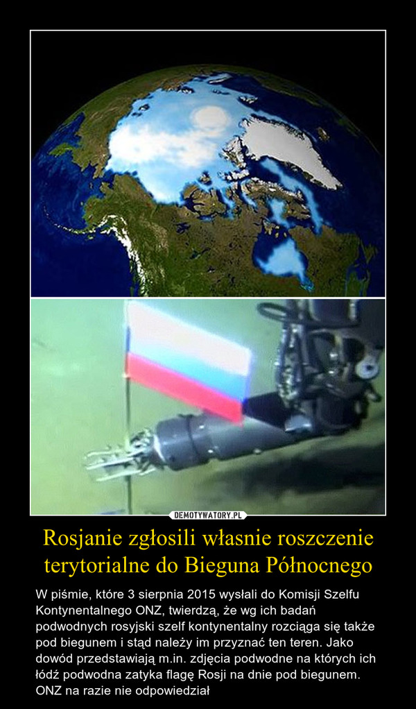 Rosjanie zgłosili własnie roszczenie terytorialne do Bieguna Północnego – W piśmie, które 3 sierpnia 2015 wysłali do Komisji Szelfu Kontynentalnego ONZ, twierdzą, że wg ich badań podwodnych rosyjski szelf kontynentalny rozciąga się także pod biegunem i stąd należy im przyznać ten teren. Jako dowód przedstawiają m.in. zdjęcia podwodne na których ich łódź podwodna zatyka flagę Rosji na dnie pod biegunem. ONZ na razie nie odpowiedział 