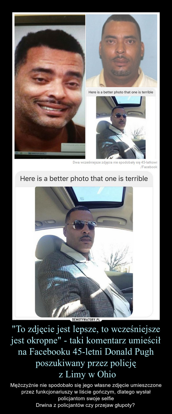 "To zdjęcie jest lepsze, to wcześniejsze jest okropne" - taki komentarz umieścił na Facebooku 45-letni Donald Pugh poszukiwany przez policję z Limy w Ohio – Mężczyźnie nie spodobało się jego własne zdjęcie umieszczone przez funkcjonariuszy w liście gończym, dlatego wysłał policjantom swoje selfieDrwina z policjantów czy przejaw głupoty?  
