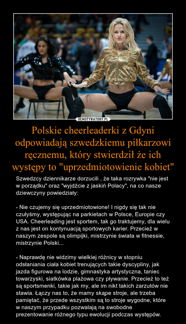 Polskie cheerleaderki z Gdyni odpowiadają szwedzkiemu piłkarzowi ręcznemu, który stwierdził że ich występy to "uprzedmiotowienie kobiet" – Szwedzcy dziennikarze dorzucili , że taka rozrywka "nie jest w porządku" oraz "wyjdźcie z jaskiń Polacy", na co nasze dziewczyny powiedziały: - Nie czujemy się uprzedmiotowione! I nigdy się tak nie czułyśmy, występując na parkietach w Polsce, Europie czy USA. Cheerleading jest sportem, tak go traktujemy, dla wielu z nas jest on kontynuacją sportowych karier. Przecież w naszym zespole są olimpijki, mistrzynie świata w fitnessie, mistrzynie Polski... - Naprawdę nie widzimy wielkiej różnicy w stopniu odsłaniania ciała kobiet trenujących takie dyscypliny, jak jazda figurowa na lodzie, gimnastyka artystyczna, taniec towarzyski, siatkówka plażowa czy pływanie. Przecież to też są sportsmenki, takie jak my, ale im nikt takich zarzutów nie stawia. Łączy nas to, że mamy skąpe stroje, ale trzeba pamiętać, że przede wszystkim są to stroje wygodne, które w naszym przypadku pozwalają na swobodne prezentowanie różnego typu ewolucji podczas występów. 