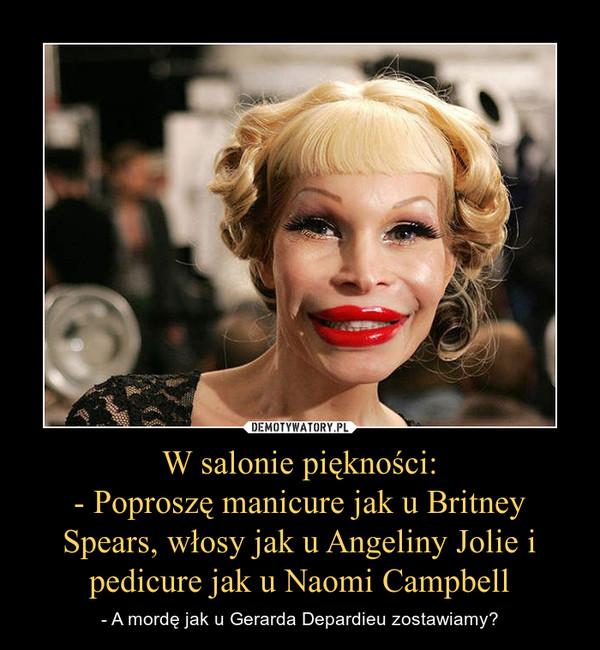 W salonie piękności:
- Poproszę manicure jak u Britney Spears, włosy jak u Angeliny Jolie i pedicure jak u Naomi Campbell