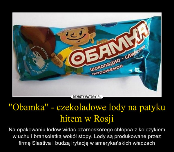 "Obamka" - czekoladowe lody na patyku hitem w Rosji – Na opakowaniu lodów widać czarnoskórego chłopca z kolczykiem w uchu i bransoletką wokół stopy. Lody są produkowane przez firmę Slastiva i budzą irytację w amerykańskich władzach 