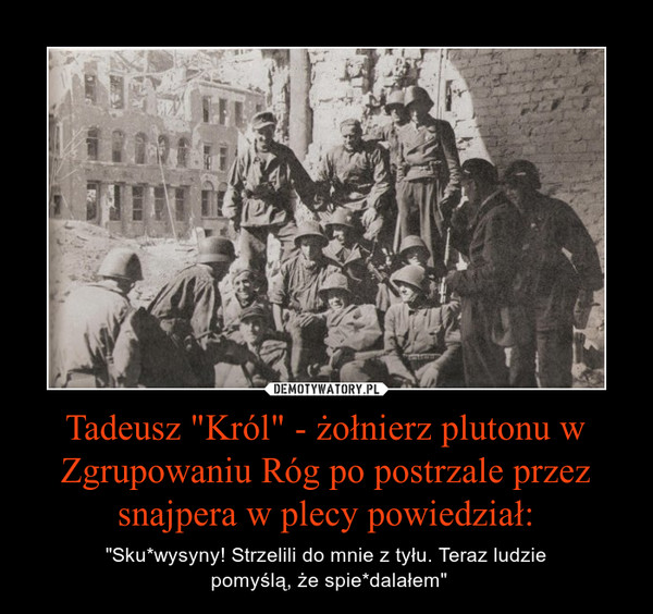 Tadeusz "Król" - żołnierz plutonu w Zgrupowaniu Róg po postrzale przez snajpera w plecy powiedział: – "Sku*wysyny! Strzelili do mnie z tyłu. Teraz ludzie pomyślą, że spie*dalałem" 