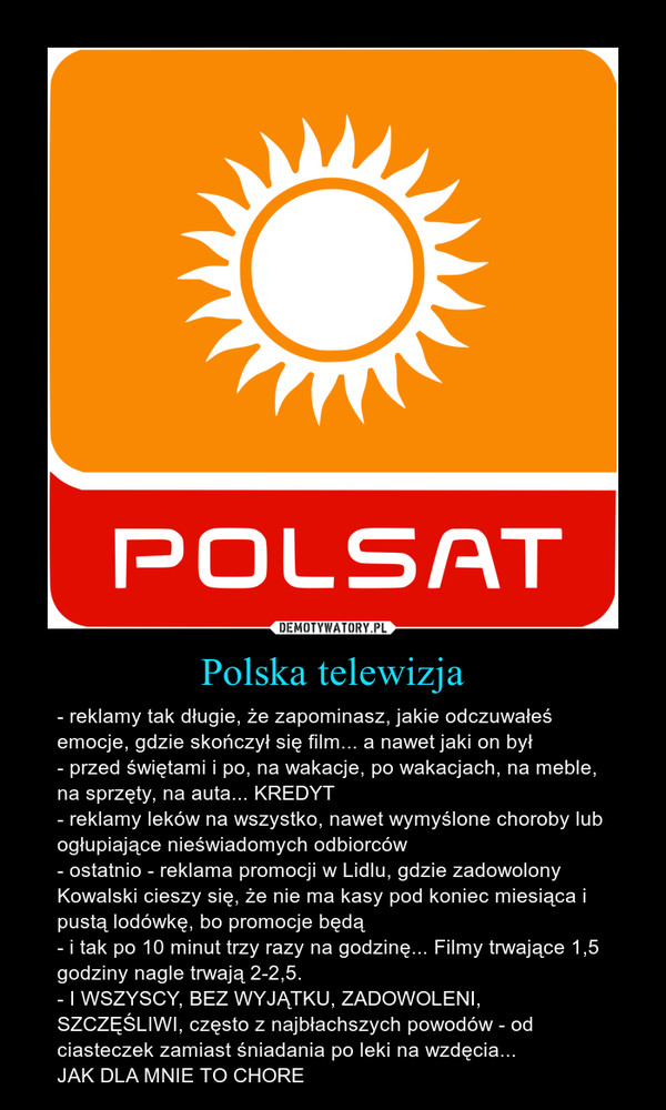 Polska telewizja – - reklamy tak długie, że zapominasz, jakie odczuwałeś emocje, gdzie skończył się film... a nawet jaki on był- przed świętami i po, na wakacje, po wakacjach, na meble, na sprzęty, na auta... KREDYT- reklamy leków na wszystko, nawet wymyślone choroby lub ogłupiające nieświadomych odbiorców- ostatnio - reklama promocji w Lidlu, gdzie zadowolony Kowalski cieszy się, że nie ma kasy pod koniec miesiąca i pustą lodówkę, bo promocje będą- i tak po 10 minut trzy razy na godzinę... Filmy trwające 1,5 godziny nagle trwają 2-2,5.- I WSZYSCY, BEZ WYJĄTKU, ZADOWOLENI, SZCZĘŚLIWI, często z najbłachszych powodów - od ciasteczek zamiast śniadania po leki na wzdęcia...JAK DLA MNIE TO CHORE 