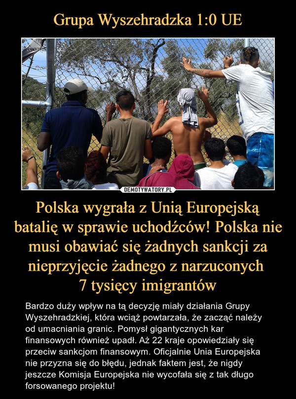 Polska wygrała z Unią Europejską batalię w sprawie uchodźców! Polska nie musi obawiać się żadnych sankcji za nieprzyjęcie żadnego z narzuconych 7 tysięcy imigrantów – Bardzo duży wpływ na tą decyzję miały działania Grupy Wyszehradzkiej, która wciąż powtarzała, że zacząć należy od umacniania granic. Pomysł gigantycznych kar finansowych również upadł. Aż 22 kraje opowiedziały się przeciw sankcjom finansowym. Oficjalnie Unia Europejska nie przyzna się do błędu, jednak faktem jest, że nigdy jeszcze Komisja Europejska nie wycofała się z tak długo forsowanego projektu! 