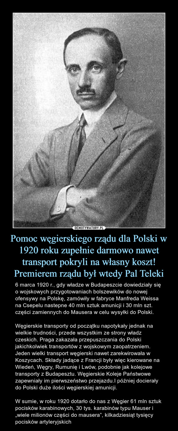 Pomoc węgierskiego rządu dla Polski w 1920 roku zupełnie darmowo nawet transport pokryli na własny koszt! Premierem rządu był wtedy Pal Teleki – 6 marca 1920 r., gdy władze w Budapeszcie dowiedziały się o wojskowych przygotowaniach bolszewików do nowej ofensywy na Polskę, zamówiły w fabryce Manfreda Weissa na Csepelu nastepne 40 mln sztuk amunicji i 30 mln szt. części zamiennych do Mausera w celu wysyłki do Polski. Węgierskie transporty od początku napotykały jednak na wielkie trudności, przede wszystkim ze strony władz czeskich. Praga zakazała przepuszczania do Polski jakichkolwiek transportów z wojskowym zaopatrzeniem. Jeden wielki transport węgierski nawet zarekwirowała w Koszycach. Składy jadące z Francji były więc kierowane na Wiedeń, Węgry, Rumunię i Lwów, podobnie jak kolejowe transporty z Budapesztu. Węgierskie Koleje Państwowe zapewniały im pierwszeństwo przejazdu.I później docierały do Polski duże ilości węgierskiej amunicji. W sumie, w roku 1920 dotarło do nas z Węgier 61 mln sztuk pocisków karabinowych, 30 tys. karabinów typu Mauser i „wiele milionów części do mausera”, kilkadziesiąt tysięcy pocisków artyleryjskich 