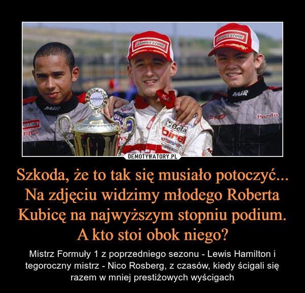 Szkoda, że to tak się musiało potoczyć... Na zdjęciu widzimy młodego Roberta Kubicę na najwyższym stopniu podium. A kto stoi obok niego? – Mistrz Formuły 1 z poprzedniego sezonu - Lewis Hamilton i tegoroczny mistrz - Nico Rosberg, z czasów, kiedy ścigali się razem w mniej prestiżowych wyścigach 