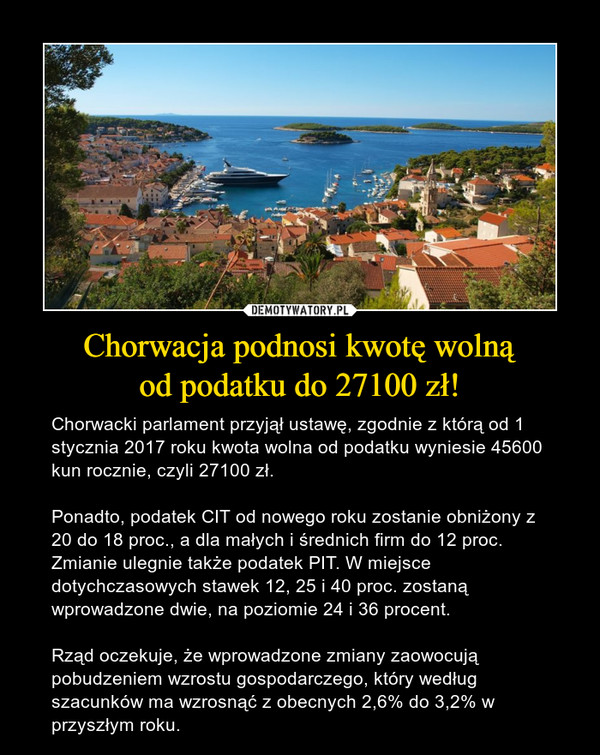 Chorwacja podnosi kwotę wolnąod podatku do 27100 zł! – Chorwacki parlament przyjął ustawę, zgodnie z którą od 1 stycznia 2017 roku kwota wolna od podatku wyniesie 45600 kun rocznie, czyli 27100 zł.Ponadto, podatek CIT od nowego roku zostanie obniżony z 20 do 18 proc., a dla małych i średnich firm do 12 proc. Zmianie ulegnie także podatek PIT. W miejsce dotychczasowych stawek 12, 25 i 40 proc. zostaną wprowadzone dwie, na poziomie 24 i 36 procent.Rząd oczekuje, że wprowadzone zmiany zaowocują pobudzeniem wzrostu gospodarczego, który według szacunków ma wzrosnąć z obecnych 2,6% do 3,2% w przyszłym roku. 