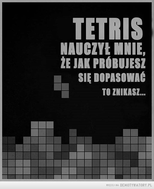 Tetris –  tetris nauczył mnie, że jak próbujesz się dostosować to znikasz