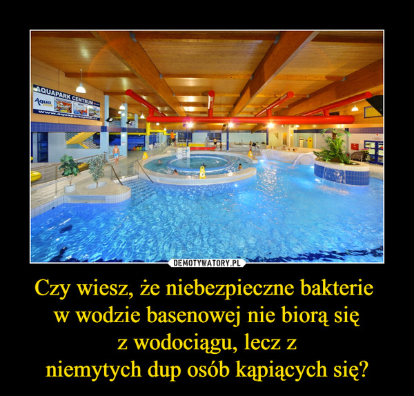 Czy wiesz, że niebezpieczne bakterie 
w wodzie basenowej nie biorą się
z wodociągu, lecz z
niemytych dup osób kąpiących się?