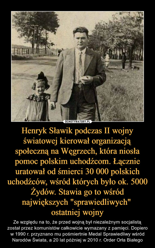 Henryk Sławik podczas II wojny światowej kierował organizacją społeczną na Węgrzech, która niosła pomoc polskim uchodźcom. Łącznie uratował od śmierci 30 000 polskich uchodźców, wśród których było ok. 5000 Żydów. Stawia go to wśród największych "sprawiedl