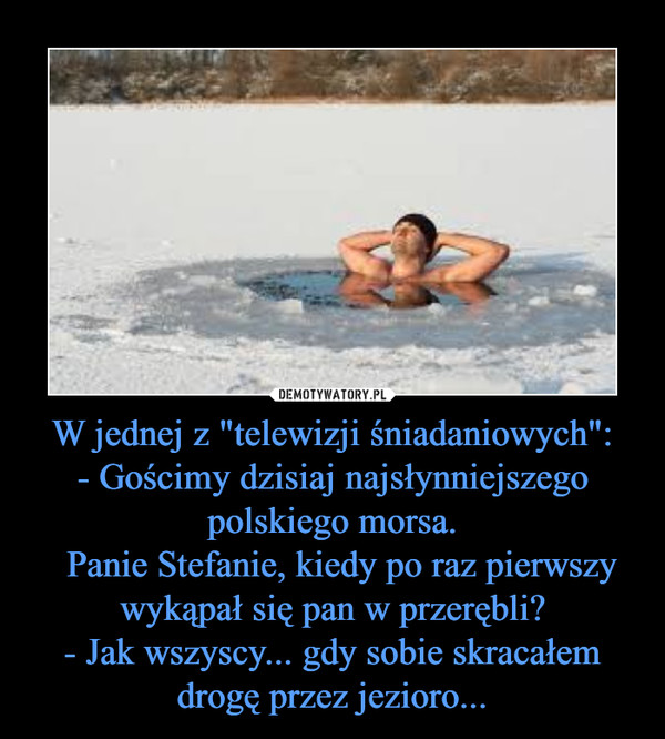 W jednej z "telewizji śniadaniowych":- Gościmy dzisiaj najsłynniejszego polskiego morsa.  Panie Stefanie, kiedy po raz pierwszy wykąpał się pan w przerębli?- Jak wszyscy... gdy sobie skracałem drogę przez jezioro... –  