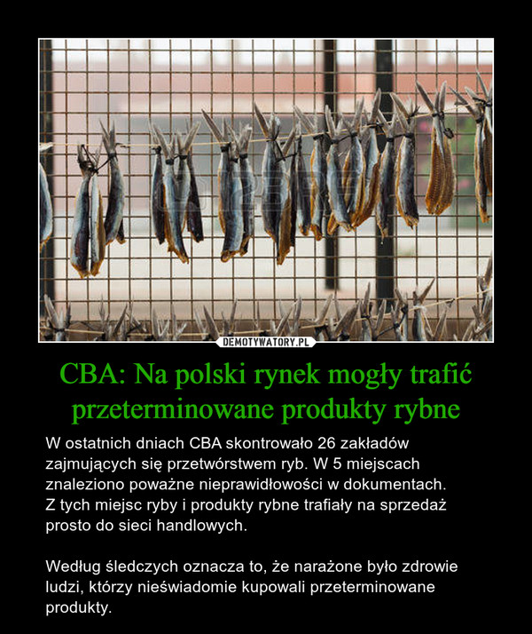 CBA: Na polski rynek mogły trafić przeterminowane produkty rybne – W ostatnich dniach CBA skontrowało 26 zakładów zajmujących się przetwórstwem ryb. W 5 miejscach znaleziono poważne nieprawidłowości w dokumentach.Z tych miejsc ryby i produkty rybne trafiały na sprzedaż prosto do sieci handlowych.Według śledczych oznacza to, że narażone było zdrowie ludzi, którzy nieświadomie kupowali przeterminowane produkty. 