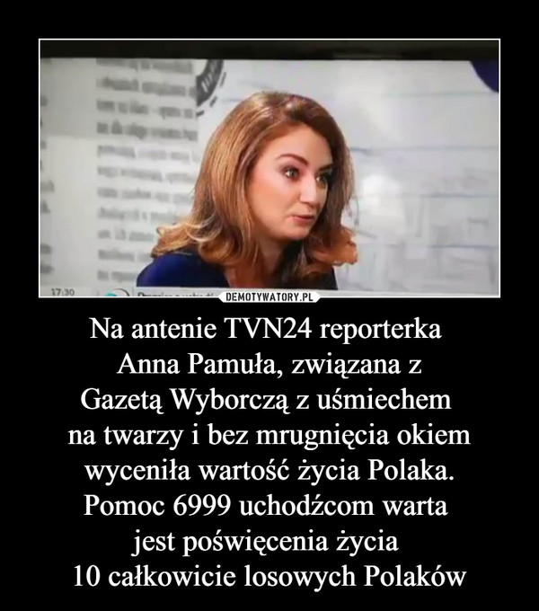 Na antenie TVN24 reporterka Anna Pamuła, związana zGazetą Wyborczą z uśmiechem na twarzy i bez mrugnięcia okiemwyceniła wartość życia Polaka.Pomoc 6999 uchodźcom warta jest poświęcenia życia 10 całkowicie losowych Polaków –  