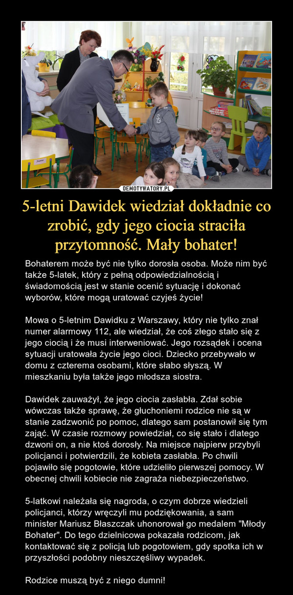5-letni Dawidek wiedział dokładnie co zrobić, gdy jego ciocia straciła przytomność. Mały bohater! – Bohaterem może być nie tylko dorosła osoba. Może nim być także 5-latek, który z pełną odpowiedzialnością i świadomością jest w stanie ocenić sytuację i dokonać wyborów, które mogą uratować czyjeś życie! Mowa o 5-letnim Dawidku z Warszawy, który nie tylko znał numer alarmowy 112, ale wiedział, że coś złego stało się z jego ciocią i że musi interweniować. Jego rozsądek i ocena sytuacji uratowała życie jego cioci. Dziecko przebywało w domu z czterema osobami, które słabo słyszą. W mieszkaniu była także jego młodsza siostra.Dawidek zauważył, że jego ciocia zasłabła. Zdał sobie wówczas także sprawę, że głuchoniemi rodzice nie są w stanie zadzwonić po pomoc, dlatego sam postanowił się tym zająć. W czasie rozmowy powiedział, co się stało i dlatego dzwoni on, a nie ktoś dorosły. Na miejsce najpierw przybyli policjanci i potwierdzili, że kobieta zasłabła. Po chwili pojawiło się pogotowie, które udzieliło pierwszej pomocy. W obecnej chwili kobiecie nie zagraża niebezpieczeństwo. 5-latkowi należała się nagroda, o czym dobrze wiedzieli policjanci, którzy wręczyli mu podziękowania, a sam minister Mariusz Błaszczak uhonorował go medalem "Młody Bohater". Do tego dzielnicowa pokazała rodzicom, jak kontaktować się z policją lub pogotowiem, gdy spotka ich w przyszłości podobny nieszczęśliwy wypadek.Rodzice muszą być z niego dumni! 