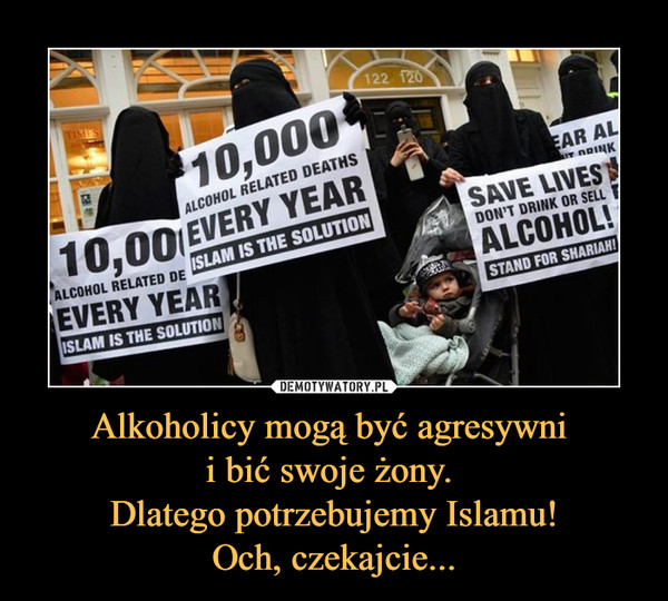 Alkoholicy mogą być agresywni 
i bić swoje żony. 
Dlatego potrzebujemy Islamu!
Och, czekajcie...