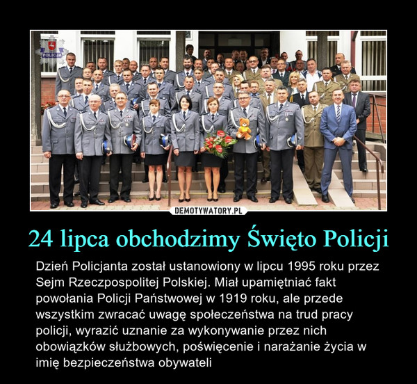 24 lipca obchodzimy Święto Policji – Dzień Policjanta został ustanowiony w lipcu 1995 roku przez Sejm Rzeczpospolitej Polskiej. Miał upamiętniać fakt powołania Policji Państwowej w 1919 roku, ale przede wszystkim zwracać uwagę społeczeństwa na trud pracy policji, wyrazić uznanie za wykonywanie przez nich obowiązków służbowych, poświęcenie i narażanie życia w imię bezpieczeństwa obywateli 