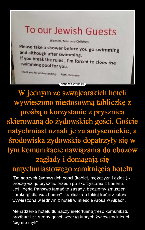 W jednym ze szwajcarskich hoteli wywieszono niestosowną tabliczkę z prośbą o korzystanie z prysznica skierowaną do żydowskich gości. Goście natychmiast uznali je za antysemickie, a środowiska żydowskie dopatrzyły się w tym komunikacie nawiązania do obozów zagłady i domagają się natychmiastowego zamknięcia hotelu – "Do naszych żydowskich gości (kobiet, mężczyzn i dzieci) - proszę wziąć prysznic przed i po skorzystaniu z basenu. Jeśli będą Państwo łamać te zasady, będziemy zmuszeni zamknąć dla was basen" - tabliczka o takiej treści została wywieszona w jednym z hoteli w mieście Arosa w Alpach.Menadżerka hotelu tłumaczy niefortunną treść komunikatu prośbami ze strony gości, według których żydowscy klienci "się nie myli" To our Jewish Guests Women men and childrenPlease take a shower before you go swimming and although after swimming. If you break the rules, I'm forced to cloes the swimming pool for you