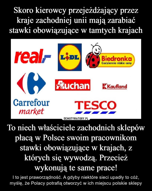 Skoro kierowcy przejeżdżający przez kraje zachodniej unii mają zarabiać stawki obowiązujące w tamtych krajach To niech właściciele zachodnich sklepów płacą w Polsce swoim pracownikom stawki obowiązujące w krajach, z których się wywodzą. Przecież wykonują te same prace!