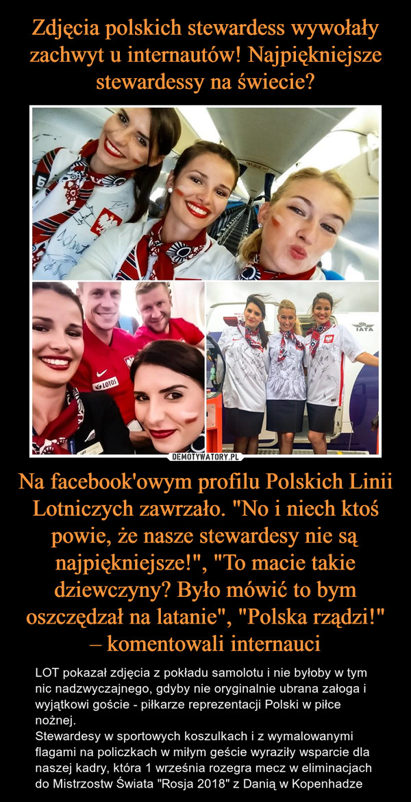 Na facebook'owym profilu Polskich Linii Lotniczych zawrzało. "No i niech ktoś powie, że nasze stewardesy nie są najpiękniejsze!", "To macie takie dziewczyny? Było mówić to bym oszczędzał na latanie", "Polska rządzi!" – komentowali internauci – LOT pokazał zdjęcia z pokładu samolotu i nie byłoby w tym nic nadzwyczajnego, gdyby nie oryginalnie ubrana załoga i wyjątkowi goście - piłkarze reprezentacji Polski w piłce nożnej.Stewardesy w sportowych koszulkach i z wymalowanymi flagami na policzkach w miłym geście wyraziły wsparcie dla naszej kadry, która 1 września rozegra mecz w eliminacjach do Mistrzostw Świata "Rosja 2018" z Danią w Kopenhadze 
