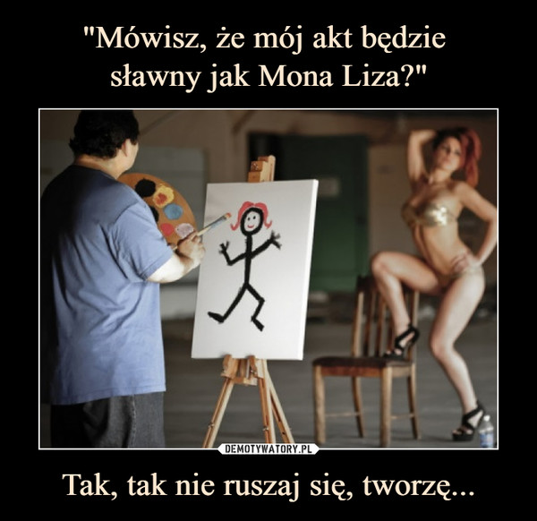 "Mówisz, że mój akt będzie 
sławny jak Mona Liza?" Tak, tak nie ruszaj się, tworzę...