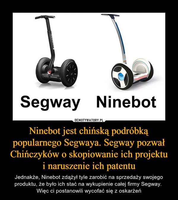 Ninebot jest chińską podróbką popularnego Segwaya. Segway pozwał Chińczyków o skopiowanie ich projektu i naruszenie ich patentu – Jednakże, Ninebot zdążył tyle zarobić na sprzedaży swojego produktu, że było ich stać na wykupienie całej firmy Segway. Więc ci postanowili wycofać się z oskarżeń 
