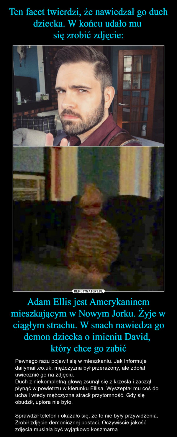 Ten facet twierdzi, że nawiedzał go duch dziecka. W końcu udało mu 
się zrobić zdjęcie: Adam Ellis jest Amerykaninem mieszkającym w Nowym Jorku. Żyje w ciągłym strachu. W snach nawiedza go demon dziecka o imieniu David, 
który chce go zabić