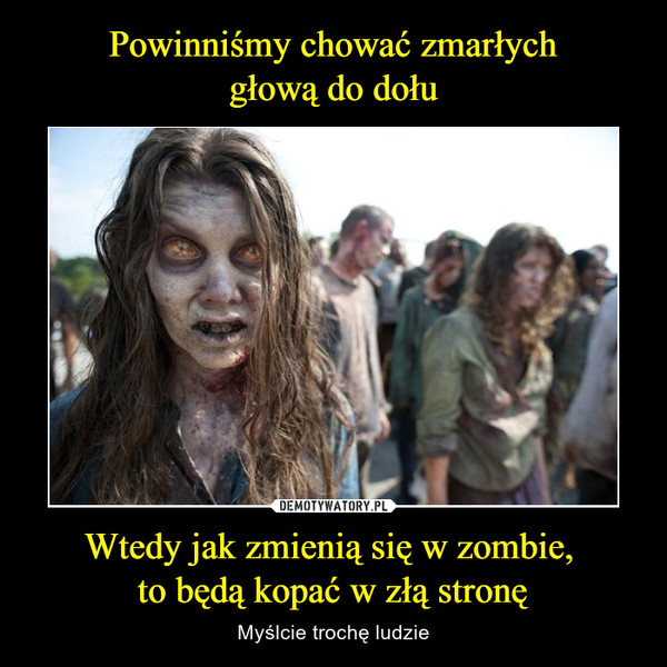 Powinniśmy chować zmarłych
głową do dołu Wtedy jak zmienią się w zombie, 
to będą kopać w złą stronę