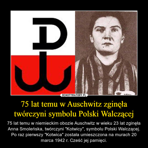 75 lat temu w Auschwitz zginęła twórczyni symbolu Polski Walczącej – 75 lat temu w niemieckim obozie Auschwitz w wieku 23 lat zginęła Anna Smoleńska, twórczyni "Kotwicy", symbolu Polski Walczącej. Po raz pierwszy "Kotwica" została umieszczona na murach 20 marca 1942 r. Cześć jej pamięci. 