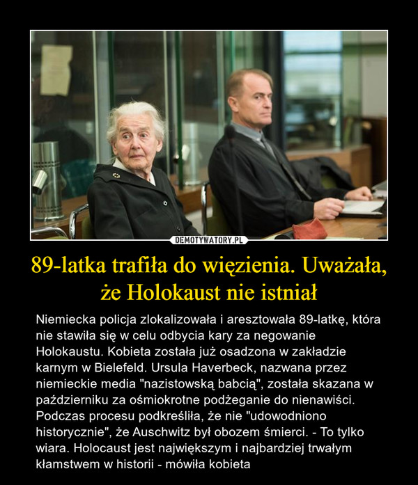 89-latka trafiła do więzienia. Uważała, że Holokaust nie istniał – Niemiecka policja zlokalizowała i aresztowała 89-latkę, która nie stawiła się w celu odbycia kary za negowanie Holokaustu. Kobieta została już osadzona w zakładzie karnym w Bielefeld. Ursula Haverbeck, nazwana przez niemieckie media "nazistowską babcią", została skazana w październiku za ośmiokrotne podżeganie do nienawiści. Podczas procesu podkreśliła, że nie "udowodniono historycznie", że Auschwitz był obozem śmierci. - To tylko wiara. Holocaust jest największym i najbardziej trwałym kłamstwem w historii - mówiła kobieta 