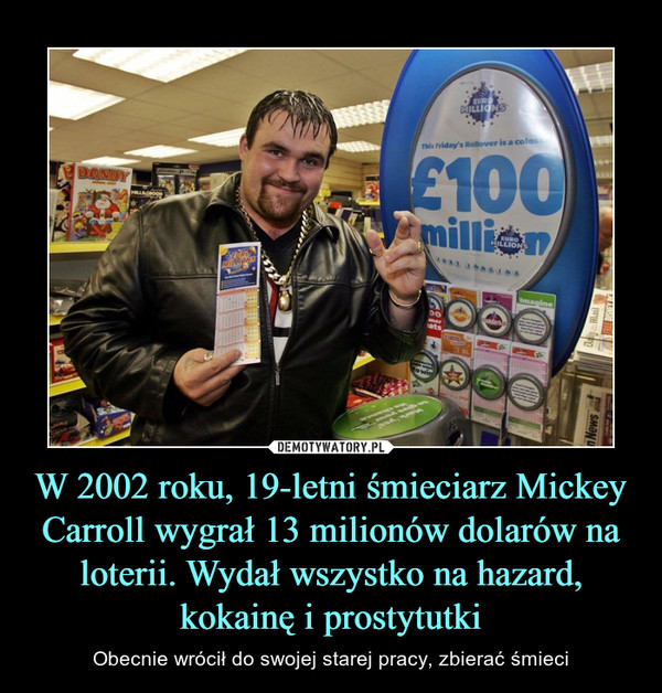 W 2002 roku, 19-letni śmieciarz Mickey Carroll wygrał 13 milionów dolarów na loterii. Wydał wszystko na hazard, kokainę i prostytutki – Obecnie wrócił do swojej starej pracy, zbierać śmieci 