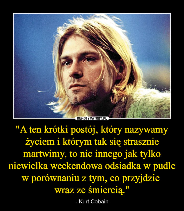 "A ten krótki postój, który nazywamy życiem i którym tak się strasznie martwimy, to nic innego jak tylko niewielka weekendowa odsiadka w pudle w porównaniu z tym, co przyjdzie wraz ze śmiercią." – - Kurt Cobain 