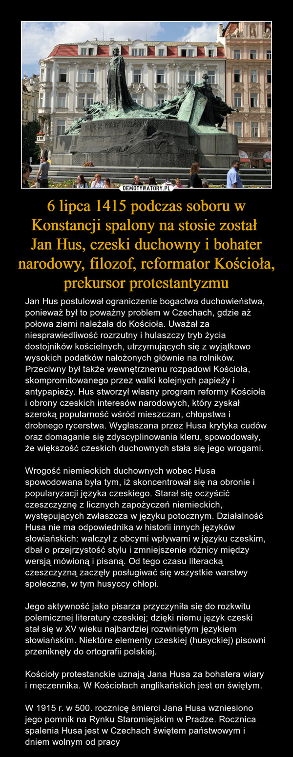 6 lipca 1415 podczas soboru w Konstancji spalony na stosie został Jan Hus, czeski duchowny i bohater narodowy, filozof, reformator Kościoła, prekursor protestantyzmu – Jan Hus postulował ograniczenie bogactwa duchowieństwa, ponieważ był to poważny problem w Czechach, gdzie aż połowa ziemi należała do Kościoła. Uważał za niesprawiedliwość rozrzutny i hulaszczy tryb życia dostojników kościelnych, utrzymujących się z wyjątkowo wysokich podatków nałożonych głównie na rolników. Przeciwny był także wewnętrznemu rozpadowi Kościoła, skompromitowanego przez walki kolejnych papieży i antypapieży. Hus stworzył własny program reformy Kościoła i obrony czeskich interesów narodowych, który zyskał szeroką popularność wśród mieszczan, chłopstwa i drobnego rycerstwa. Wygłaszana przez Husa krytyka cudów oraz domaganie się zdyscyplinowania kleru, spowodowały, że większość czeskich duchownych stała się jego wrogami.Wrogość niemieckich duchownych wobec Husa spowodowana była tym, iż skoncentrował się na obronie i popularyzacji języka czeskiego. Starał się oczyścić czeszczyznę z licznych zapożyczeń niemieckich, występujących zwłaszcza w języku potocznym. Działalność Husa nie ma odpowiednika w historii innych języków słowiańskich: walczył z obcymi wpływami w języku czeskim, dbał o przejrzystość stylu i zmniejszenie różnicy między wersją mówioną i pisaną. Od tego czasu literacką czeszczyzną zaczęły posługiwać się wszystkie warstwy społeczne, w tym husyccy chłopi.Jego aktywność jako pisarza przyczyniła się do rozkwitu polemicznej literatury czeskiej; dzięki niemu język czeski stał się w XV wieku najbardziej rozwiniętym językiem słowiańskim. Niektóre elementy czeskiej (husyckiej) pisowni przeniknęły do ortografii polskiej.Kościoły protestanckie uznają Jana Husa za bohatera wiary i męczennika. W Kościołach anglikańskich jest on świętym. W 1915 r. w 500. rocznicę śmierci Jana Husa wzniesiono jego pomnik na Rynku Staromiejskim w Pradze. Rocznica spalenia Husa jest w Czechach świętem państwowym i dniem wolnym od pracy 