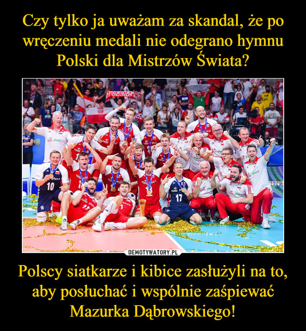 Czy tylko ja uważam za skandal, że po wręczeniu medali nie odegrano hymnu Polski dla Mistrzów Świata? Polscy siatkarze i kibice zasłużyli na to, aby posłuchać i wspólnie zaśpiewać Mazurka Dąbrowskiego!