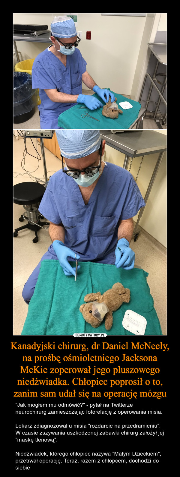 Kanadyjski chirurg, dr Daniel McNeely, na prośbę ośmioletniego Jacksona McKie zoperował jego pluszowego niedźwiadka. Chłopiec poprosił o to, zanim sam udał się na operację mózgu – "Jak mogłem mu odmówić?" - pytał na Twitterze neurochirurg zamieszczając fotorelację z operowania misia.Lekarz zdiagnozował u misia "rozdarcie na przedramieniu". W czasie zszywania uszkodzonej zabawki chirurg założył jej "maskę tlenową".Niedźwiadek, którego chłopiec nazywa "Małym Dzieckiem", przetrwał operację. Teraz, razem z chłopcem, dochodzi do siebie 