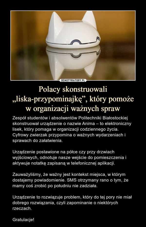 Polacy skonstruowali „liska-przypominajkę”, który pomożew organizacji ważnych spraw – Zespół studentów i absolwentów Politechniki Białostockiej skonstruował urządzenie o nazwie Anima – to elektroniczny lisek, który pomaga w organizacji codziennego życia. Cyfrowy zwierzak przypomina o ważnych wydarzeniach i sprawach do załatwienia.Urządzenie postawione na półce czy przy drzwiach wyjściowych, odnotuje nasze wejście do pomieszczenia i aktywuje notatkę zapisaną w telefonicznej aplikacji. Zauważyliśmy, że ważny jest kontekst miejsca, w którym dostajemy powiadomienie. SMS otrzymany rano o tym, że mamy coś zrobić po południu nie zadziała.Urządzenie to rozwiązuje problem, który do tej pory nie miał dobrego rozwiązania, czyli zapominanie o niektórych rzeczach.Gratulacje! 