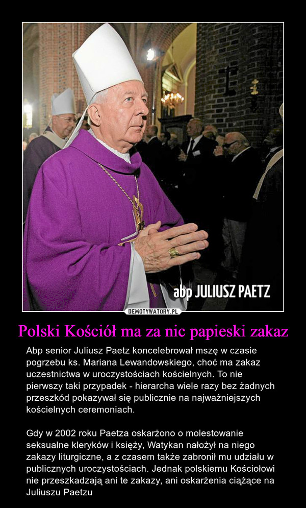 Polski Kościół ma za nic papieski zakaz – Abp senior Juliusz Paetz koncelebrował mszę w czasie pogrzebu ks. Mariana Lewandowskiego, choć ma zakaz uczestnictwa w uroczystościach kościelnych. To nie pierwszy taki przypadek - hierarcha wiele razy bez żadnych przeszkód pokazywał się publicznie na najważniejszych kościelnych ceremoniach.Gdy w 2002 roku Paetza oskarżono o molestowanie seksualne kleryków i księży, Watykan nałożył na niego zakazy liturgiczne, a z czasem także zabronił mu udziału w publicznych uroczystościach. Jednak polskiemu Kościołowi nie przeszkadzają ani te zakazy, ani oskarżenia ciążące na Juliuszu Paetzu 