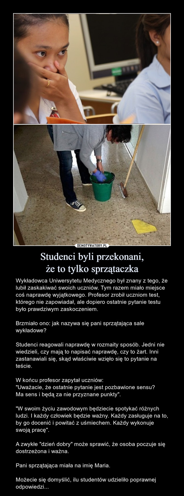 Studenci byli przekonani,że to tylko sprzątaczka – Wykładowca Uniwersytetu Medycznego był znany z tego, że lubił zaskakiwać swoich uczniów. Tym razem miało miejsce coś naprawdę wyjątkowego. Profesor zrobił uczniom test, którego nie zapowiadał, ale dopiero ostatnie pytanie testu było prawdziwym zaskoczeniem.Brzmiało ono: jak nazywa się pani sprzątająca sale wykładowe?Studenci reagowali naprawdę w rozmaity sposób. Jedni nie wiedzieli, czy mają to napisać naprawdę, czy to żart. Inni zastanawiali się, skąd właściwie wzięło się to pytanie na teście.W końcu profesor zapytał uczniów:"Uważacie, że ostatnie pytanie jest pozbawione sensu? Ma sens i będą za nie przyznane punkty"."W swoim życiu zawodowym będziecie spotykać różnych ludzi. I każdy człowiek będzie ważny. Każdy zasługuje na to, by go docenić i powitać z uśmiechem. Każdy wykonuje swoją pracę".A zwykłe "dzień dobry" może sprawić, że osoba poczuje się dostrzeżona i ważna. Pani sprzątająca miała na imię Maria.Możecie się domyślić, ilu studentów udzieliło poprawnej odpowiedzi... 