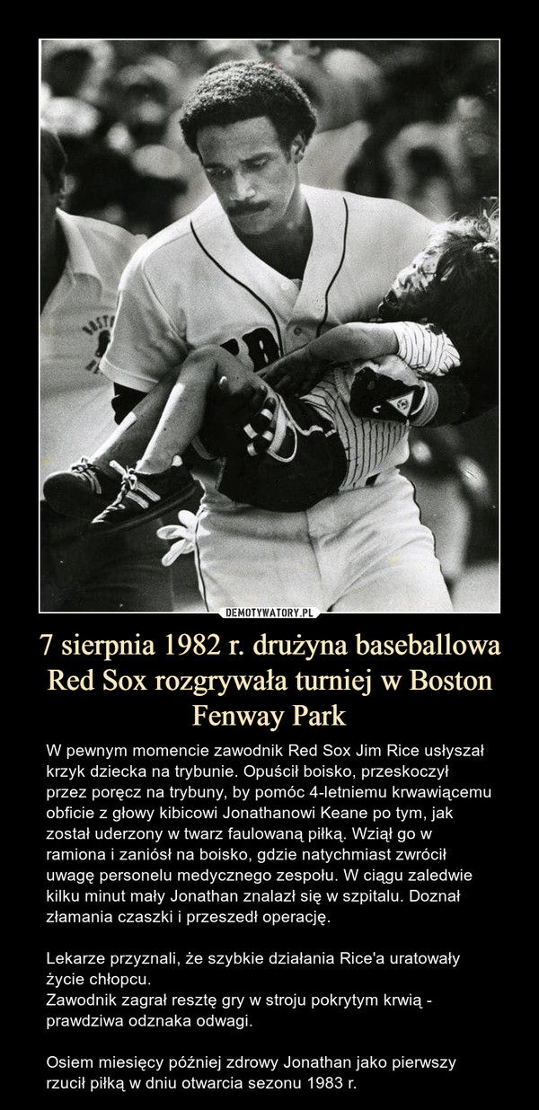 7 sierpnia 1982 r. drużyna baseballowa Red Sox rozgrywała turniej w Boston Fenway Park – W pewnym momencie zawodnik Red Sox Jim Rice usłyszał krzyk dziecka na trybunie. Opuścił boisko, przeskoczył przez poręcz na trybuny, by pomóc 4-letniemu krwawiącemu obficie z głowy kibicowi Jonathanowi Keane po tym, jak został uderzony w twarz faulowaną piłką. Wziął go w ramiona i zaniósł na boisko, gdzie natychmiast zwrócił uwagę personelu medycznego zespołu. W ciągu zaledwie kilku minut mały Jonathan znalazł się w szpitalu. Doznał złamania czaszki i przeszedł operację. Lekarze przyznali, że szybkie działania Rice'a uratowały życie chłopcu.Zawodnik zagrał resztę gry w stroju pokrytym krwią - prawdziwa odznaka odwagi.Osiem miesięcy później zdrowy Jonathan jako pierwszy rzucił piłką w dniu otwarcia sezonu 1983 r. 