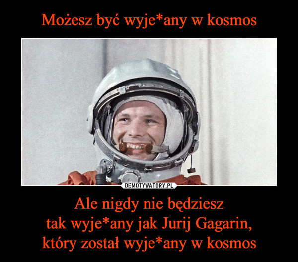 Ale nigdy nie będziesztak wyje*any jak Jurij Gagarin,który został wyje*any w kosmos –  